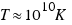 T approx 10^10 K